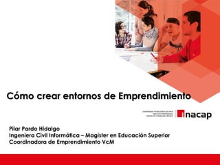 Cómo crear entornos de Emprendimiento
Pilar Pardo Hidalgo
Ingeniera Civil Informática – Magíster en Educación Superior
Coordinadora de Emprendimiento VcM
 