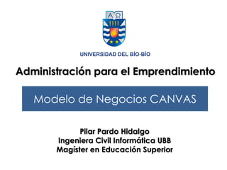 Modelo de Negocios CANVAS
Administración para el Emprendimiento
Pilar Pardo Hidalgo
Ingeniera Civil Informática UBB
Magíster en Educación Superior
 