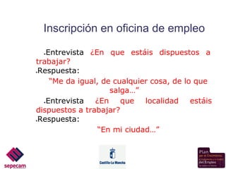Inscripción en oficina de empleo

   Entrevista ¿En que estáis dispuestos a
    ●

trabajar?
●Respuesta:
    “Me da igual, de cualquier cosa, de lo que
                    salga…”
  ●Entrevista   ¿En    que   localidad    estáis
dispuestos a trabajar?
●Respuesta:
                 “En mi ciudad…”
 