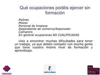 Qué ocupaciones podéis ejercer sin
                 formación
  ●Peónes
  ●Mozos

  ●Personal de limpieza

  ●Dependiente de comercio/Reponedor

  ●Camarero

  ●En general ocupaciones NO CUALIFICADAS




  ●Vais a encontrar muchas dificultades para tener
un trabajo, ya que debéis competir con mucha gente
que tiene vuestro mismo nivel de formación y
aprendizaje.
 