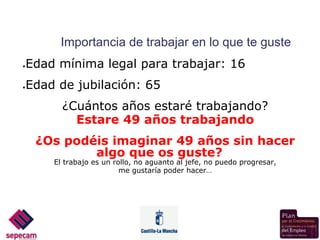 Importancia de trabajar en lo que te guste
Edad mínima legal para trabajar: 16
●



Edad de jubilación: 65
●



        ¿Cuántos años estaré trabajando?
          Estare 49 años trabajando
    ¿Os podéis imaginar 49 años sin hacer
            algo que os guste?
      El trabajo es un rollo, no aguanto al jefe, no puedo progresar,
                         me gustaría poder hacer…
 
