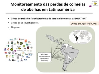 •  Grupo	de	35	inves@gadores		
	
Argen&na	
Uruguay		
Chile	
Bolivia	
Brazil	
Colombia	
Costa		
Rica	
Cuba	
Ecuador	
Mexico	
Peru	
SOLATINA:	
the	La&n-American	
Bee	Research	
Associa&on		
Sociedad Latinoamericana
de Investigación en Abejas
•  Grupo	de	trabalho	“Monitoramento	de	perdas	de	colmeias	da	SOLATINA”	
Monitoreamento	das	perdas	de	colmeias	
de	abelhas	em	La4noamérica	
•  10	países	
Criado	em	Agosto	de	2017	
 