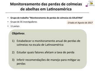 •  Grupo	de	35	inves@gadores		
	
Sociedad Latinoamericana
de Investigación en Abejas
•  Grupo	de	trabalho	“Monitoramento	de	perdas	de	colmeias	da	SOLATINA”	
Monitoreamento	das	perdas	de	colmeias	
de	abelhas	em	La4noamérica	
•  11	países	
Obje4vos	
	
1)  Estabelecer	o	monitoramento	anual	de	perdas	de	
colmeias	na	escala	de	La@noamérica		
2)  Estudar	quais	fatores	afetam	a	taxa	de	perda	
3)  Inferir	recomendações	de	manejo	para	mi@gar	as	
perdas	
Criado	en	Agosto	de	2017	
 