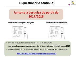Abelhas	melíferas	(Apis	mellifera)	 Abelhas	na4vas	sem	ferrão	
Sociedad Latinoamericana
de Investigación en Abejas
O	ques4onário	con4nua!	
•  Difusão	do	ques@onário	nos	meios	e	redes	da	apicultura	
•  Convocação	para	par4cipar	desde	o	dia	1º	de	outubro	de	2018	a	1	março	2019	
•  Para	responder:	(1)	diretamente	online	(website	SOLATINA),	ou	(2)	em	papel	
Junte-se	à	pesquisa	de	perda	de	
2017/2018	
hap://sola4na.org/temas-de-estudio/monitoreo/	
	
 