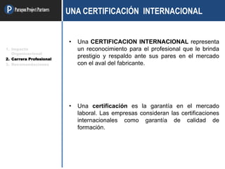 ParagonProjectPartners UNA CERTIFICACIÓN INTERNACIONAL
• Una CERTIFICACION INTERNACIONAL representa
un reconocimiento para el profesional que le brinda
prestigio y respaldo ante sus pares en el mercado
con el aval del fabricante.
• Una certificación es la garantía en el mercado
laboral. Las empresas consideran las certificaciones
internacionales como garantía de calidad de
formación.
1. Impacto
Organizacional
2. Carrera Profesional
3. Recomendaciones
 