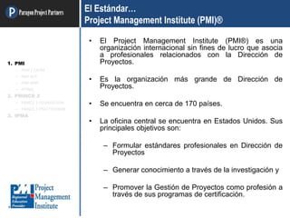 ParagonProjectPartners El Estándar…
Project Management Institute (PMI)®
• El Project Management Institute (PMI®) es una
organización internacional sin fines de lucro que asocia
a profesionales relacionados con la Dirección de
Proyectos.
• Es la organización más grande de Dirección de
Proyectos.
• Se encuentra en cerca de 170 países.
• La oficina central se encuentra en Estados Unidos. Sus
principales objetivos son:
– Formular estándares profesionales en Dirección de
Proyectos
– Generar conocimiento a través de la investigación y
– Promover la Gestión de Proyectos como profesión a
través de sus programas de certificación.
1. PMI
– PMP / CAPM
– PMI-ACP
– PMI-RMP
– OTRAS
2. PRINCE 2
– PRINCE 2 FOUNDATION
– PRINCE 2 PRACTITIONER
3. IPMA
 