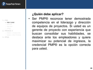 ParagonProjectPartners
20
¿Quién debe aplicar?
• Ser PMP® reconoce tener demostrada
competencia en el liderazgo y dirección
de equipos de proyectos. Si usted es un
gerente de proyecto con experiencia que
buscan consolidar sus habilidades, se
destaca ante los empleadores y quiere
maximizar su potencial de ingresos, la
credencial PMP® es la opción correcta
para usted.
1. PMI
– PMP / CAPM
– PMI-ACP
– PMI-RMP
– OTRAS
2. PRINCE 2
– PRINCE 2 FOUNDATION
– PRINCE 2 PRACTITIONER
3. IPMA
 
