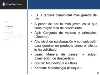 ParagonProjectPartners
27
• Es la tercera comunidad más grande del
PMI.
• A pesar de ser la más joven es la que
tiene mayor tasa de crecimiento.
• Ágil: Conjunto de valores y principios.
(Deporte).
• Alto nivel de colaboración y comunicación
para generar un producto como el cliente
lo ha solicitado.
• Lean: Manera de pensar y actuar.
Eliminación de desperdicio
• Scrum: Metodología (Futbol).
• Kanban: Metodología (Basquet)
1. PMI
– PMP / CAPM
– PMI-ACP
– PMI-RMP
– OTRAS
2. PRINCE 2
– PRINCE 2 FOUNDATION
– PRINCE 2 PRACTITIONER
3. IPMA
 