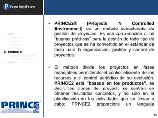 ParagonProjectPartners
33
• PRINCE2® (PRojects IN Controlled
Environment) es un método estructurado de
gestión de proyectos. Es una aproximación a las
“buenas prácticas” para la gestión de todo tipo de
proyectos que se ha convertido en el estándar de
facto para la organización, gestión y control de
proyectos.
• El método divide los proyectos en fases
manejables permitiendo el control eficiente de los
recursos y el control periódico de su evolución.
PRINCE2 está "basado en los productos", es
decir, los planes del proyecto se centran en
obtener resultados concretos, y no sólo en la
planificación de las actividades que se llevan a
cabo; PRINCE2 proporciona un lenguaje
1. PMI
– PMP / CAPM
– PMI-ACP
– PMI-RMP
– OTRAS
2. PRINCE 2
– PRINCE 2 FOUNDATION
– PRINCE 2 PRACTITIONER
3. IPMA
 