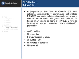 ParagonProjectPartners El Estándar…
Prince 2 ®
• El propósito de este nivel es confirmar que tiene
suficiente conocimiento y comprensión del método
PRINCE2 para poder trabajar eficazmente con, o como
miembro de un equipo de gestión de proyectos de
trabajo en un entorno de apoyo a PRINCE2. El nivel de
base es también un pre-requisito para la certificación
profesional.
• opción múltiple
• 75 preguntas.
• 5 preguntas para el juicio.
• 35 puntos - 50%
• 60 minutos de duración
• Libro cerrado.
1. PMI
– PMP / CAPM
– PMI-ACP
– PMI-RMP
– OTRAS
2. PRINCE 2
– PRINCE 2 FOUNDATION
– PRINCE 2 PRACTITIONER
3. IPMA
 