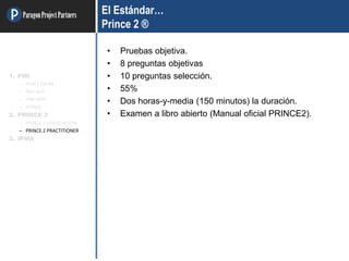 ParagonProjectPartners El Estándar…
Prince 2 ®
• Pruebas objetiva.
• 8 preguntas objetivas
• 10 preguntas selección.
• 55%
• Dos horas-y-media (150 minutos) la duración.
• Examen a libro abierto (Manual oficial PRINCE2).
1. PMI
– PMP / CAPM
– PMI-ACP
– PMI-RMP
– OTRAS
2. PRINCE 2
– PRINCE 2 FOUNDATION
– PRINCE 2 PRACTITIONER
3. IPMA
 