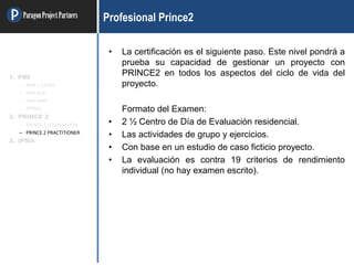 ParagonProjectPartners Profesional Prince2
• La certificación es el siguiente paso. Este nivel pondrá a
prueba su capacidad de gestionar un proyecto con
PRINCE2 en todos los aspectos del ciclo de vida del
proyecto.
Formato del Examen:
• 2 ½ Centro de Día de Evaluación residencial.
• Las actividades de grupo y ejercicios.
• Con base en un estudio de caso ficticio proyecto.
• La evaluación es contra 19 criterios de rendimiento
individual (no hay examen escrito).
1. PMI
– PMP / CAPM
– PMI-ACP
– PMI-RMP
– OTRAS
2. PRINCE 2
– PRINCE 2 FOUNDATION
– PRINCE 2 PRACTITIONER
3. IPMA
 