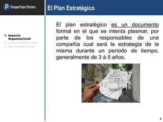 ParagonProjectPartners
4
El Plan Estratégico
El plan estratégico es un documento
formal en el que se intenta plasmar, por
parte de los responsables de una
compañía cual será la estrategia de la
misma durante un período de tiempo,
generalmente de 3 á 5 años.
1. Impacto
Organizacional
2. Carrera Profesional
3. Recomendaciones
 