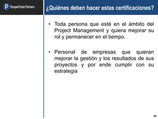 ParagonProjectPartners
44
¿Quiénes deben hacer estas certificaciones?
• Toda persona que esté en el ámbito del
Project Management y quiera mejorar su
rol y permanecer en el tiempo.
• Personal de empresas que quieran
mejorar la gestión y los resultados de sus
proyectos y por ende cumplir con su
estrategia
 
