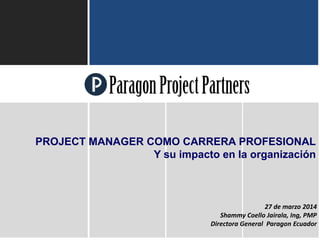 ParagonProjectPartners
1
27 de marzo 2014
Shammy Coello Jairala, Ing, PMP
Directora General Paragon Ecuador
PROJECT MANAGER COMO CARRERA PROFESIONAL
Y su impacto en la organización
 