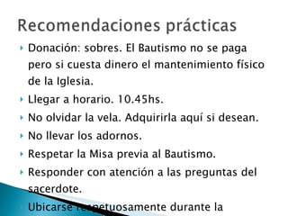 Donación: sobres. El Bautismo no se paga pero si cuesta dinero el mantenimiento físico de la Iglesia. Llegar a horario. 10.45hs. No olvidar la vela. Adquirirla aquí si desean. No llevar los adornos. Respetar la Misa previa al Bautismo. Responder con atención a las preguntas del sacerdote. Ubicarse respetuosamente durante la ceremonia y para sacar fotos. 
