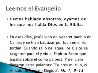 Hemos hablado nosotros, oyamos de los que nos habla Dios en la Biblia. En esos días, Jesús vino de Nazaret pueblo de Galilea y se hizo bautizar por Juan en el río Jordán. Cuando salió del agua, los Cielos se rasgaron para él y vio al Espíritu Santo que bajaba sobre él como paloma. Y del cielo llegaron estas palabras: "Tu eres mi Hijo, el Amado, tu eres mi Elegido".  Mc 1, 9-13 