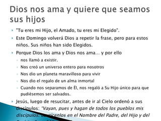 "Tu eres mi Hijo, el Amado, tu eres mi Elegido".  Este Domingo volverá Dios a repetir la frase, pero para estos niños. Sus niños han sido Elegidos. Porque  Dios los ama y Dios nos ama… y por ello nos llamó a existir. Nos creó un universo entero para nosotros Nos dio un planeta maravilloso para vivir Nos dio el regalo de un alma inmortal Cuando nos separamos de Él, nos regaló a Su Hijo único para que pudiésemos ser salvados. Jesús, luego de resucitar, antes de ir al Cielo ordenó a sus discípulos:  “Vayan, pues y hagan de todos los pueblos mis discípulos. Bautícenlos en el Nombre del Padre, del Hijo y del Espíritu Santo” Mt. 28, 19. Por ello estamos aquí: porque Dios nos ama a todos y quiere que seamos sus hijos, por el Bautismo. 