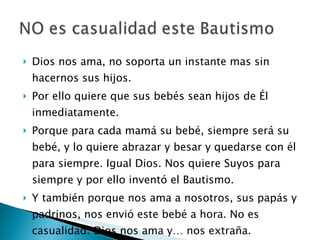Dios nos ama, no soporta un instante mas sin hacernos sus hijos. Por ello quiere que sus bebés sean hijos de Él inmediatamente. Porque para cada mamá su bebé, siempre será su bebé, y lo quiere abrazar y besar y quedarse con él para siempre. Igual Dios. Nos quiere Suyos para siempre y por ello inventó el Bautismo. Y también porque nos ama a nosotros, sus papás y padrinos, nos envió este bebé a hora. No es casualidad. Dios nos ama y… nos extraña. 