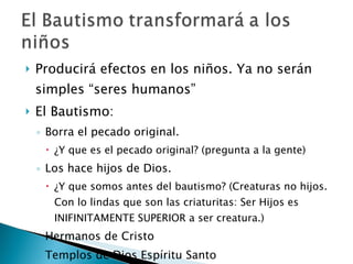 Producirá efectos en los niños. Ya no serán simples “seres humanos” El Bautismo: Borra el pecado original. ¿Y que es el pecado original? (pregunta a la gente) Los hace hijos de Dios. ¿Y que somos antes del bautismo? (Creaturas no hijos. Con lo lindas que son las criaturitas: Ser Hijos es INIFINITAMENTE SUPERIOR a ser creatura.) Hermanos de Cristo Templos de Dios Espíritu Santo 