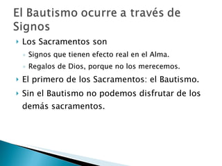 Los Sacramentos son Signos que tienen efecto real en el Alma. Regalos de Dios, porque no los merecemos. El primero de los Sacramentos: el Bautismo. Sin el Bautismo no podemos disfrutar de los demás sacramentos. 
