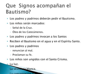 Los padres y padrinos deberán pedir el Bautismo. Los niños serán marcados:  Señal de la Cruz. Óleo de los Catecúmenos. Los padres y padrinos invocan a los Santos Reciben el Bautismo en el agua y en el Espíritu Santo. Los padres y padrinos  renuncian al mal. Proclaman su fe. Los niños son ungidos con el Santo Crisma. La luz. La vestidura blanca. La consagración a María. 