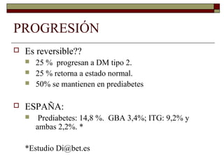 PROGRESIÓN
 Es reversible??
 25 % progresan a DM tipo 2.
 25 % retorna a estado normal.
 50% se mantienen en prediabetes
 ESPAÑA:
 Prediabetes: 14,8 %. GBA 3,4%; ITG: 9,2% y
ambas 2,2%. *
*Estudio Di@bet.es
 