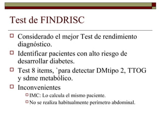 Test de FINDRISC
 Considerado el mejor Test de rendimiento
diagnóstico.
 Identificar pacientes con alto riesgo de
desarrollar diabetes.
 Test 8 items, `para detectar DMtipo 2, TTOG
y sdme metabólico.
 Inconvenientes
 IMC: Lo calcula el mismo paciente.
 No se realiza habitualmente perímetro abdominal.
 