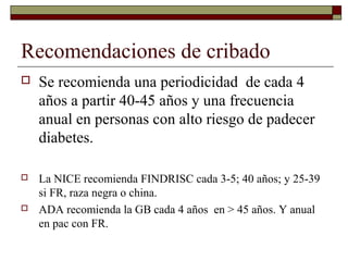 Recomendaciones de cribado
 Se recomienda una periodicidad de cada 4
años a partir 40-45 años y una frecuencia
anual en personas con alto riesgo de padecer
diabetes.
 La NICE recomienda FINDRISC cada 3-5; 40 años; y 25-39
si FR, raza negra o china.
 ADA recomienda la GB cada 4 años en > 45 años. Y anual
en pac con FR.
 