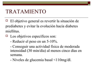 TRATAMIENTO
 El objetivo general es revertir la situación de
prediabetes y evitar la evolución hacia diabetes
miellitus.
 Los objetivos específicos son:
- Reducir el peso en un 5-10%.
- Conseguir una actividad física de moderada
intensidad (30 min/día) al menos cinco días en
semana.
- Niveles de glucemia basal <110mg/dl.
 