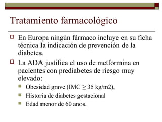 Tratamiento farmacológico
 En Europa ningún fármaco incluye en su ficha
técnica la indicación de prevención de la
diabetes.
 La ADA justifica el uso de metformina en
pacientes con prediabetes de riesgo muy
elevado:
 Obesidad grave (IMC ≥ 35 kg/m2),
 Historia de diabetes gestacional
 Edad menor de 60 anos.
 
