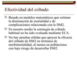 Efectividad del cribado
 Basada en modelos matemáticos que estiman
la disminución de mortalidad y de
complicaciones relacionada con la DM2.
 En nuestro medio la estrategia de cribado
habitual no ha sido evaluada mediante ECA.
 No hay pruebas sólidas que apoyen la eficacia
del cribado de DM2 en términos de
morbimortalidad, al menos en poblaciones
con bajo riesgo de desarrollar DM2.
 