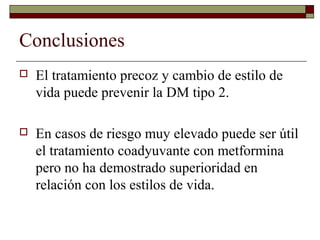 Conclusiones
 El tratamiento precoz y cambio de estilo de
vida puede prevenir la DM tipo 2.
 En casos de riesgo muy elevado puede ser útil
el tratamiento coadyuvante con metformina
pero no ha demostrado superioridad en
relación con los estilos de vida.
 