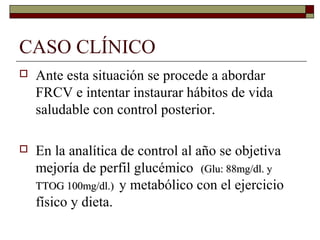 CASO CLÍNICO
 Ante esta situación se procede a abordar
FRCV e intentar instaurar hábitos de vida
saludable con control posterior.
 En la analítica de control al año se objetiva
mejoría de perfil glucémico (Glu: 88mg/dl. y(Glu: 88mg/dl. y
TTOG 100mg/dl.)TTOG 100mg/dl.) y metabólico con el ejercicio
físico y dieta.
 