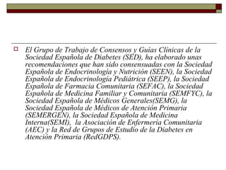  El Grupo de Trabajo de Consensos y Guías Clínicas de la
Sociedad Española de Diabetes (SED), ha elaborado unas
recomendaciones que han sido consensuadas con la Sociedad
Española de Endocrinología y Nutrición (SEEN), la Sociedad
Española de Endocrinología Pediátrica (SEEP), la Sociedad
Española de Farmacia Comunitaria (SEFAC), la Sociedad
Española de Medicina Familiar y Comunitaria (SEMFYC), la
Sociedad Española de Médicos Generales(SEMG), la
Sociedad Española de Médicos de Atención Primaria
(SEMERGEN), la Sociedad Española de Medicina
Interna(SEMI), la Asociación de Enfermería Comunitaria
(AEC) y la Red de Grupos de Estudio de la Diabetes en
Atención Primaria (RedGDPS).
 