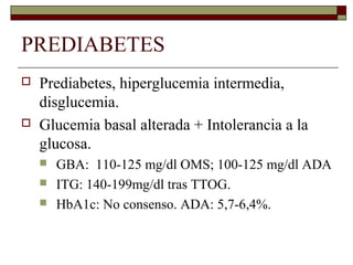 PREDIABETES
 Prediabetes, hiperglucemia intermedia,
disglucemia.
 Glucemia basal alterada + Intolerancia a la
glucosa.
 GBA: 110-125 mg/dl OMS; 100-125 mg/dl ADA
 ITG: 140-199mg/dl tras TTOG.
 HbA1c: No consenso. ADA: 5,7-6,4%.
 