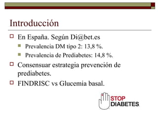 Introducción
 En España. Según Di@bet.es
 Prevalencia DM tipo 2: 13,8 %.
 Prevalencia de Prediabetes: 14,8 %.
 Consensuar estrategia prevención de
prediabetes.
 FINDRISC vs Glucemia basal.
 