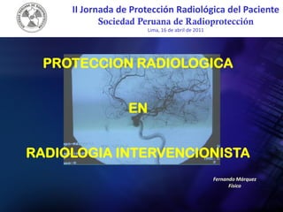 II Jornada de Protección Radiológica del Paciente
           Sociedad Peruana de Radioprotección
                       Lima, 16 de abril de 2011




  PROTECCION RADIOLOGICA


                  EN


RADIOLOGIA INTERVENCIONISTA
                                                   Fernando Márquez
                                                         Físico
 