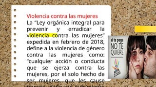 Violencia contra las mujeres
La “Ley orgánica integral para
prevenir y erradicar la
violencia contra las mujeres”
expedida en febrero de 2018,
define a la violencia de género
contra las mujeres como:
“cualquier acción o conducta
que se ejerza contra las
mujeres, por el solo hecho de
ser mujeres, que les cause
 