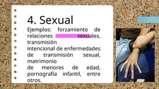 4. Sexual
Ejemplos: forzamiento de
relaciones sexuales,
transmisión
intencional de enfermedades
de transmisión sexual,
matrimonio
de menores de edad,
pornografía infantil, entre
otros.
 