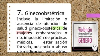 7. Ginecoobstétrica
Incluye la limitación o
ausencia de atención de
salud gineco-obstétrica de
mujeres embarazadas o
no; imposición de prácticas
médicas, esterilización
forzada, ausencia o abuso
de medicación, entre otras.
 