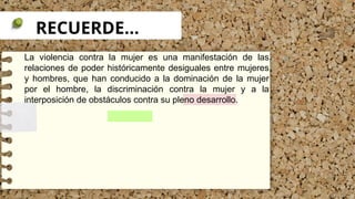 RECUERDE…
La violencia contra la mujer es una manifestación de las
relaciones de poder históricamente desiguales entre mujeres
y hombres, que han conducido a la dominación de la mujer
por el hombre, la discriminación contra la mujer y a la
interposición de obstáculos contra su pleno desarrollo.
 