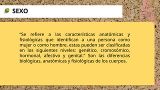 “Se refiere a las características anatómicas y
fisiológicas que identifican a una persona como
mujer o como hombre, estas pueden ser clasificadas
en los siguientes niveles: genético, cromosómico,
hormonal, afectivo y genital.” Son las diferencias
biológicas, anatómicas y fisiológicas de los cuerpos.
SEXO
 