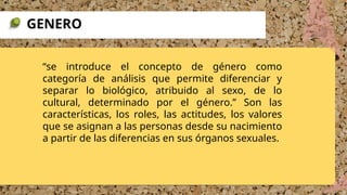 “se introduce el concepto de género como
categoría de análisis que permite diferenciar y
separar lo biológico, atribuido al sexo, de lo
cultural, determinado por el género.” Son las
características, los roles, las actitudes, los valores
que se asignan a las personas desde su nacimiento
a partir de las diferencias en sus órganos sexuales.
GENERO
 