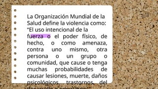 La Organización Mundial de la
Salud define la violencia como:
“El uso intencional de la
fuerza o el poder físico, de
hecho, o como amenaza,
contra uno mismo, otra
persona o un grupo o
comunidad, que cause o tenga
muchas probabilidades de
causar lesiones, muerte, daños
psicológicos, trastornos del
 