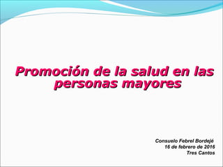 Promoción de la salud en lasPromoción de la salud en las
personas mayorespersonas mayores
Consuelo Febrel Bordejé
16 de febrero de 2016
Tres Cantos
 
