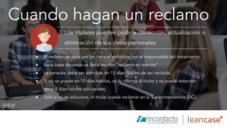 Cuando hagan un reclamo
Los titulares pueden pedir la corrección, actualización o
eliminación de sus datos personales
● El reclamo se pide por los canales definidos por el responsable del tratamiento.
● En la base de datos se debe escribir “reclamo en trámite”.
● La consulta debe ser atendida en 15 días hábiles de ser recibida.
● Si no se puede en 15 días habiles, se le informa al titular y se puede extender
otros 8 días hábiles adicionales.
● Solo si no se soluciona, el titular puede reclamar en la Superintendencia (SIC).
Íconos diseñados por Freepik.com
 
