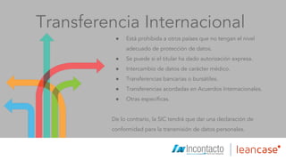Transferencia Internacional
● Está prohibida a otros países que no tengan el nivel
adecuado de protección de datos.
● Se puede si el titular ha dado autorización expresa.
● Intercambio de datos de carácter médico.
● Transferencias bancarias o bursátiles.
● Transferencias acordadas en Acuerdos Internacionales.
● Otras específicas.
De lo contrario, la SIC tendrá que dar una declaración de
conformidad para la transmisión de datos personales.
 
