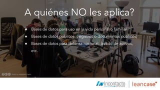 A quiénes NO les aplica?
● Bases de datos para uso en la vida personal o familiar
● Bases de datos públicos (registros o documentos públicos)
● Bases de datos para defensa nacional, lavado de activos,
etc.
 