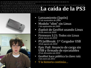 La caída de la PS3erk: C0 CE FE 84 C2 27 F7 5B D0 7A 7E B8 46 50 9F 93 B2 38 E7 70 DA CB 9F F4 A3 88 F8 12 48 2B E2 1Briv: 47 EE 74 54 E4 77 4C C9 B8 96 0C 7B 59 F4 C1 4Dpub: C2 D4 AA F3 19 35 50 19 AF 99 D4 4E 2B 58 CA 29 25 2C 89 12 3D 11 D6 21 8F 40 B1 38 CA B2 9B 71 01 F3 AE B7 2A 97 50 19R: 80 6E 07 8F A1 52 97 90 CE 1A AE 02 BA DD 6F AA A6 AF 74 17n: E1 3A 7E BC 3A CC EB 1C B5 6C C8 60 FC AB DB 6A 04 8C 55 E1K: BA 90 55 91 68 61 B9 77 ED CB ED 92 00 50 92 F6 6C 7A 3D 8DDa: C5 B2 BF A1 A4 13 DD 16 F2 6D 31 C0 F2 ED 47 20 DC FB 06 70Lanzamiento (Japón)11 de noviembre de 2006Modelo “slim” sin Linux1 de septiembre de 2009Exploit de GeoHot usando Linux26 de enero de 2010Firmware 3.21: Todos sin Linux28 de marzo de 2010PS JailBreak: 1er Cargador USB18 de agosto de 2010EpicFail: Anuncio de carga sin USB y firmado de ejecutables29 de diciembre de 2010GeoHot hace pública la clave raíz3 de enero de 2011Y la historia continúa…